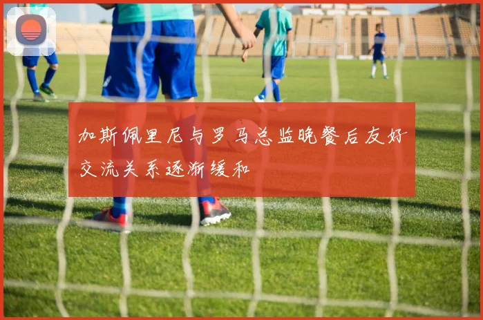 加斯佩里尼与罗马总监晚餐后友好交流关系逐渐缓和