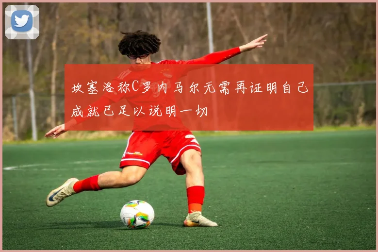 坎塞洛称C罗内马尔无需再证明自己成就已足以说明一切