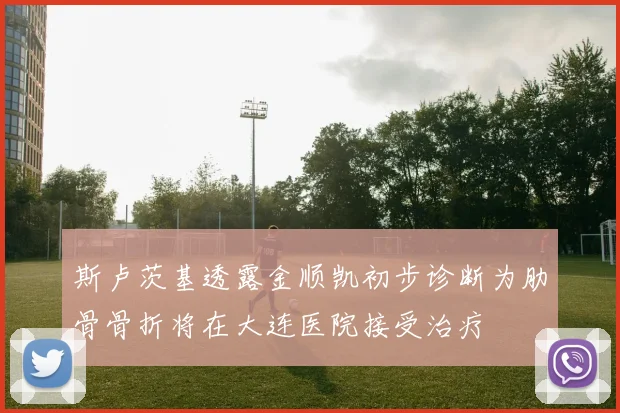 斯卢茨基透露金顺凯初步诊断为肋骨骨折将在大连医院接受治疗