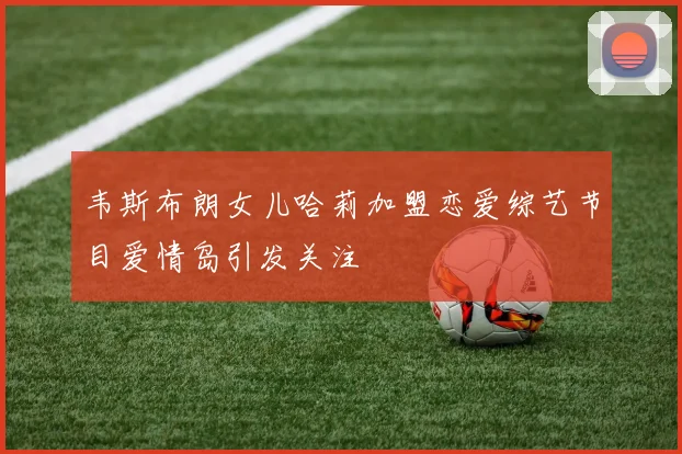 韦斯布朗女儿哈莉加盟恋爱综艺节目爱情岛引发关注