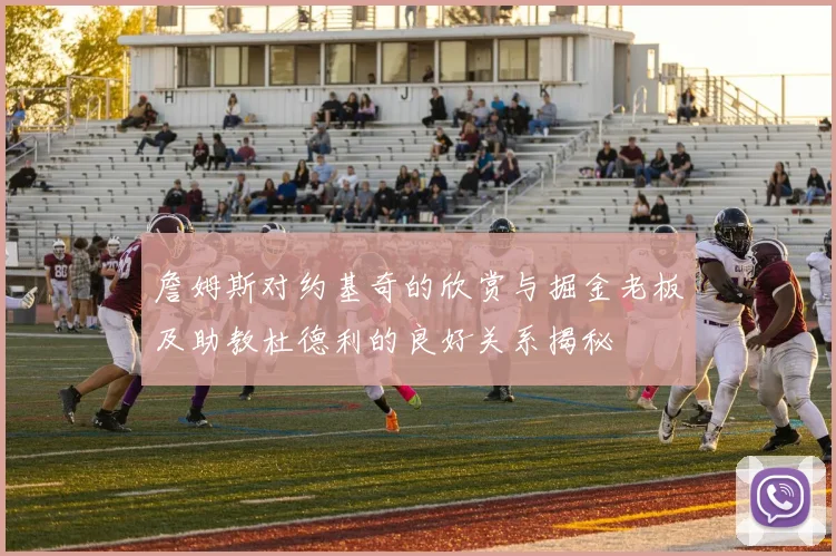 詹姆斯对约基奇的欣赏与掘金老板及助教杜德利的良好关系揭秘