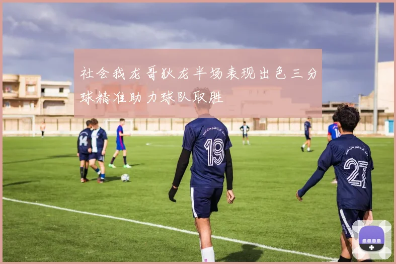 社会我龙哥狄龙半场表现出色三分球精准助力球队取胜