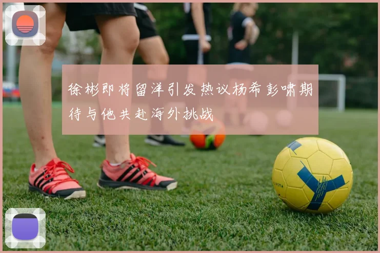 徐彬即将留洋引发热议杨希彭啸期待与他共赴海外挑战