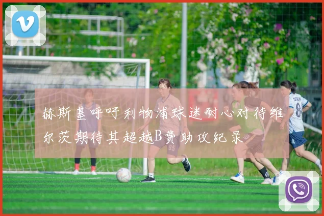 赫斯基呼吁利物浦球迷耐心对待维尔茨期待其超越B费助攻纪录