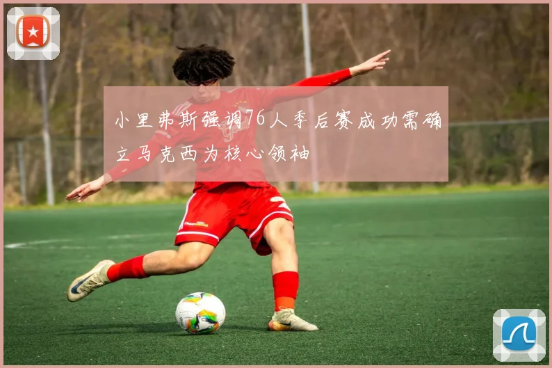 小里弗斯强调76人季后赛成功需确立马克西为核心领袖