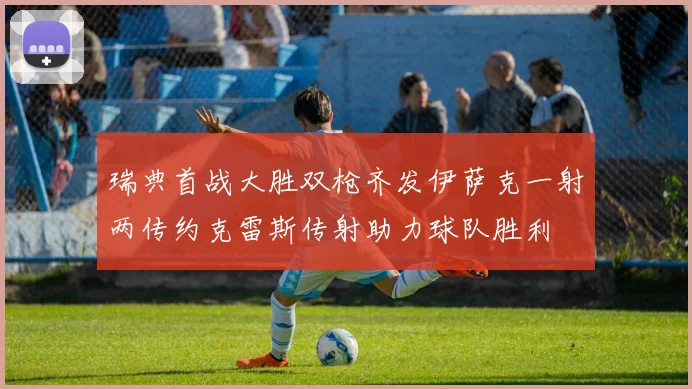 瑞典首战大胜双枪齐发伊萨克一射两传约克雷斯传射助力球队胜利