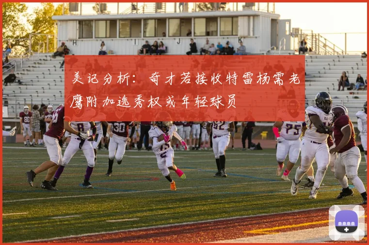 美记分析：奇才若接收特雷杨需老鹰附加选秀权或年轻球员