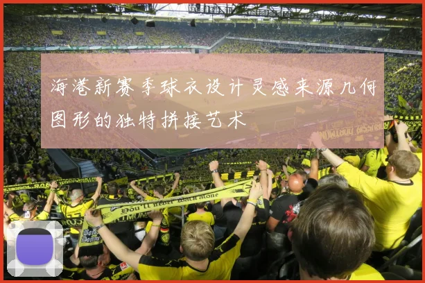 海港新赛季球衣设计灵感来源几何图形的独特拼接艺术