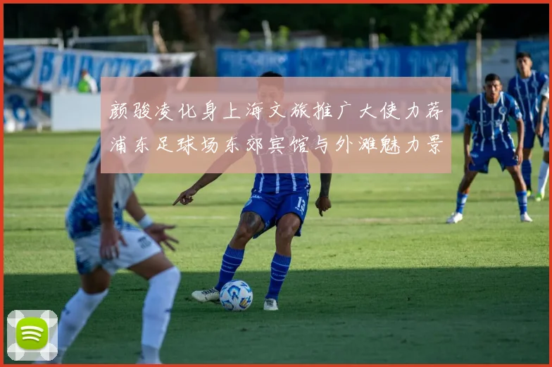 颜骏凌化身上海文旅推广大使力荐浦东足球场东郊宾馆与外滩魅力景点