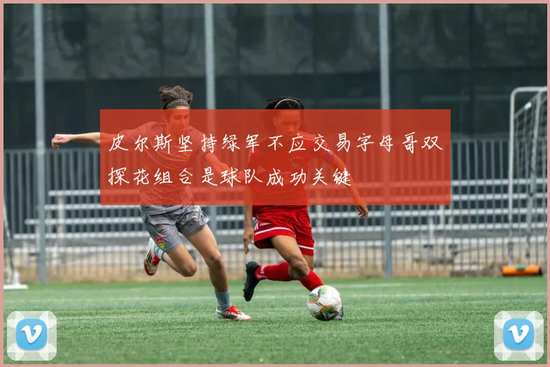 皮尔斯坚持绿军不应交易字母哥双探花组合是球队成功关键