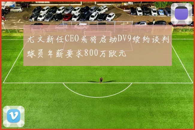尤文新任CEO或将启动DV9续约谈判球员年薪要求800万欧元