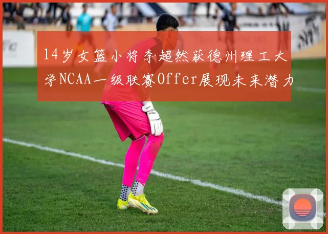 14岁女篮小将李超然获德州理工大学NCAA一级联赛Offer展现未来潜力