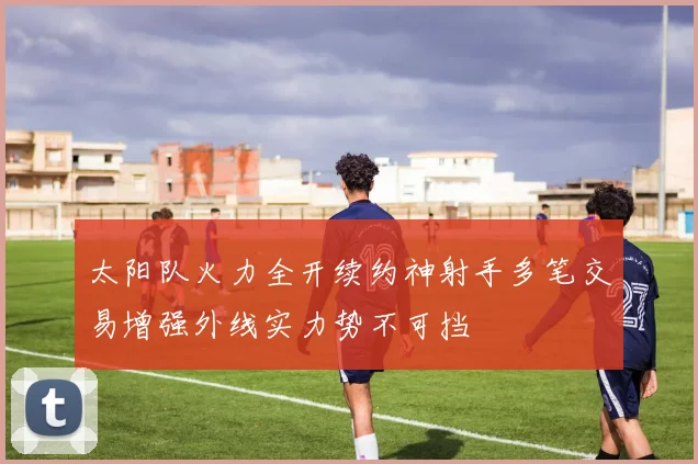 太阳队火力全开续约神射手多笔交易增强外线实力势不可挡