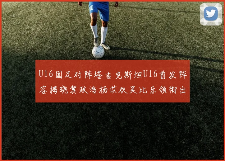 U16国足对阵塔吉克斯坦U16首发阵容揭晓冀政浩杨苡欢吴比乐领衔出战