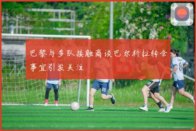 巴黎与多队接触商谈巴尔科拉转会事宜引发关注