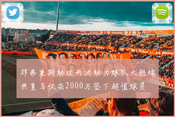 邓弗里斯助攻两次助力球队大胜瑞典皇马仅花2000万签下超值球员