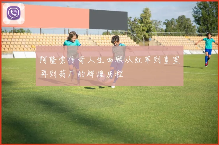阿隆索传奇人生回顾从红军到皇室再到药厂的辉煌历程