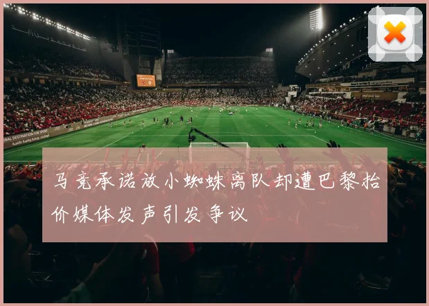马竞承诺放小蜘蛛离队却遭巴黎抬价媒体发声引发争议