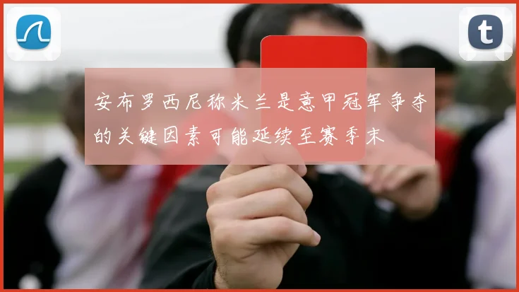 安布罗西尼称米兰是意甲冠军争夺的关键因素可能延续至赛季末