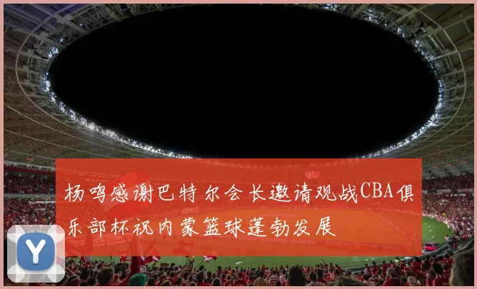 杨鸣感谢巴特尔会长邀请观战CBA俱乐部杯祝内蒙篮球蓬勃发展