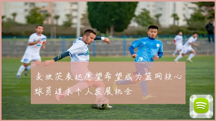 麦坎茨表达愿望希望成为篮网核心球员追求个人发展机会
