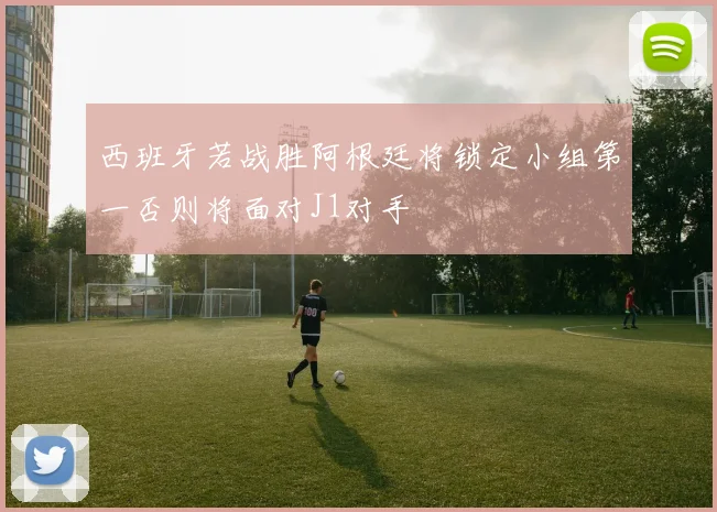 西班牙若战胜阿根廷将锁定小组第一否则将面对J1对手