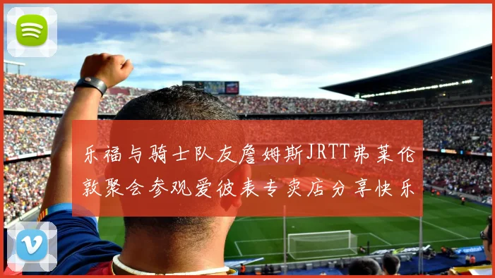 乐福与骑士队友詹姆斯JRTT弗莱伦敦聚会参观爱彼表专卖店分享快乐时光